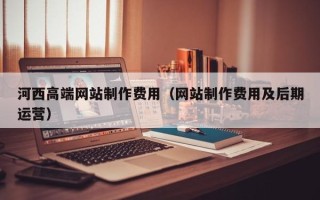 泰兴河西高端网站制作费用（网站制作费用及后期运营）