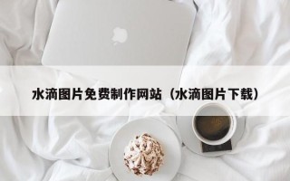 泰兴水滴图片免费制作网站（水滴图片下载）
