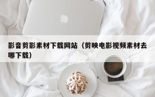 泰兴影音剪影素材下载网站（剪映电影视频素材去哪下载）